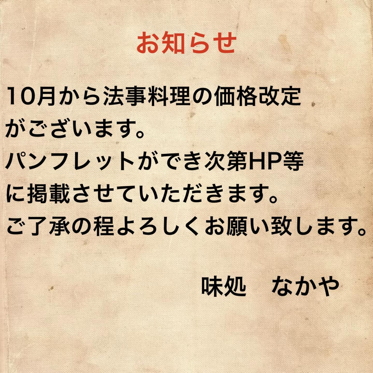 こんばんは！！
お知らせです。

10月から法事料理の価格改定がございます。
パンフレットができ次第、HP等に掲載させていただきます。
ご了承の程よろしくお願い致します。